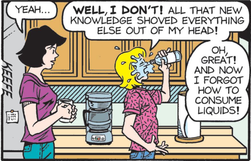 Comic book OCR: YEAH... WELLI DON'T! ALL THAT NEW KNOWLEDGE SHOVED EVERYTHING ELSE OUT OF MY HEAD! OHGREAT! AND NOW I FORGOT HOW TO CONSUME LIQUIDS! KEEFE YEAH ... WELLI DON'T ! ALL THAT NEW KNOWLEDGE SHOVED EVERYTHING ELSE OUT OF MY HEAD ! OHGREAT ! AND NOW I FORGOT HOW TO CONSUME LIQUIDS ! KEEFE