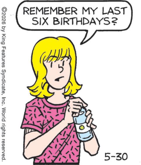 Pleased OCR: REMEMBER MY LAST SIX BIRTHDAYS? ©2026 by King Features SyndicateInc. World rights reserved. 5-30 REMEMBER MY LAST SIX BIRTHDAYS ? © 2026 by King Features SyndicateInc. World rights reserved . 5-30