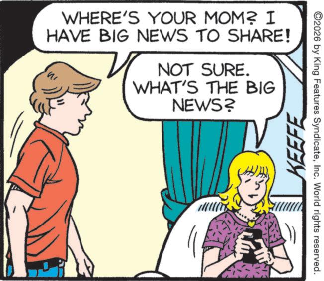 Comics OCR: WHERE'S YOUR MOM? I HAVE BIG NEWS TO SHARE! NOT SURE. WHAT'S THE BIG NEWS? KEEFE ©2026 by King Features SyndicateInc. World rights reserved. WHERE'S YOUR MOM ? I HAVE BIG NEWS TO SHARE ! NOT SURE . WHAT'S THE BIG NEWS ? KEEFE © 2026 by King Features SyndicateInc. World rights reserved .