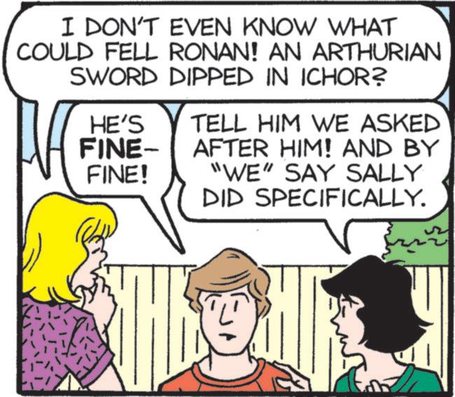 Publication OCR: I DON'T EVEN KNOW WHAT COULD FELL RONAN! AN ARTHURIAN SWORD DIPPED IN ICHOR? HE'S TELL HIM WE ASKED FINE- AFTER HIM! AND BY FINE! "WE" SAY SALLY DID SPECIFICALLY. I DON'T EVEN KNOW WHAT COULD FELL RONAN ! AN ARTHURIAN SWORD DIPPED IN ICHOR ? HE'S TELL HIM WE ASKED FINE- AFTER HIM ! AND BY FINE ! " WE " SAY SALLY DID SPECIFICALLY .