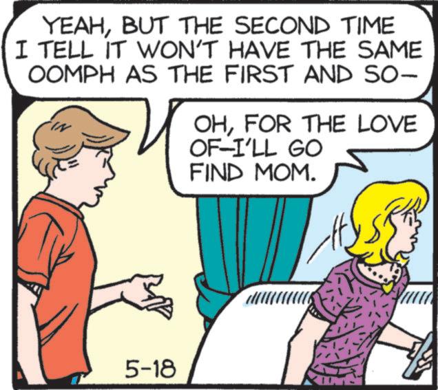 Comic book OCR: YEAHBUT THE SECOND TIME I TELL IT WON'T HAVE THE SAME OOMPH AS THE FIRST AND SO- OHFOR THE LOVE OF-I'LL GO FIND MOM. 5-18 YEAHBUT THE SECOND TIME I TELL IT WON'T HAVE THE SAME OOMPH AS THE FIRST AND SO- OHFOR THE LOVE OF - I'LL GO FIND MOM . 5-18