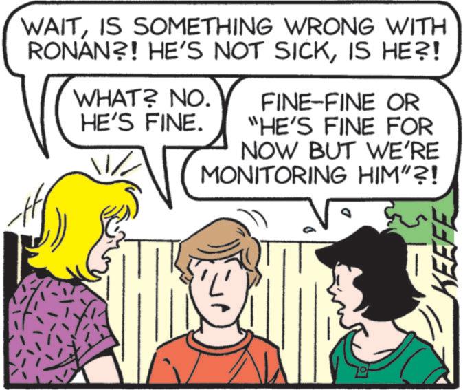 Comic book OCR: WAITIS SOMETHING WRONG WITH RONAN?! HE'S NOT SICKIS HE?! WHAT? NO. HE'S FINE. FINE-FINE OR "HE'S FINE FOR NOW BUT WE'RE MONITORING HIM”?! D KEEFE WAITIS SOMETHING WRONG WITH RONAN ?! HE'S NOT SICKIS HE ?! WHAT ? NO . HE'S FINE . FINE - FINE OR " HE'S FINE FOR NOW BUT WE'RE MONITORING HIM ” ?! D KEEFE