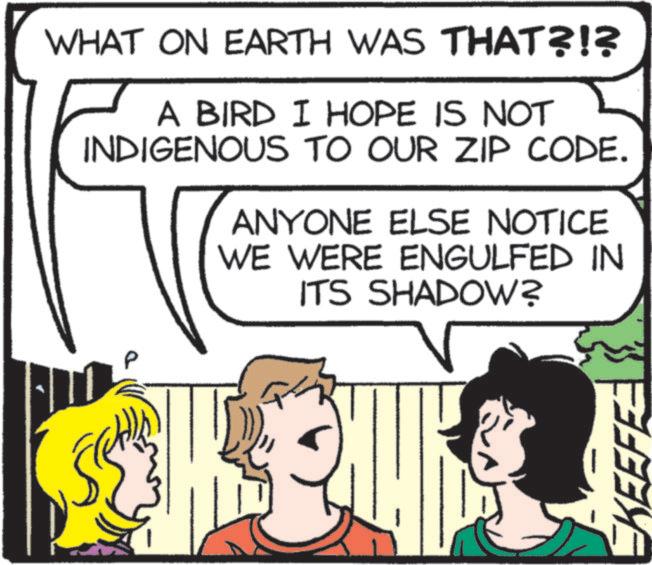 Fictional character OCR: WHAT ON EARTH WAS THAT?!? A BIRD I HOPE IS NOT INDIGENOUS TO OUR ZIP CODE. ANYONE ELSE NOTICE WE WERE ENGULFED IN ITS SHADOW? EKEEF WHAT ON EARTH WAS THAT ? ! ? A BIRD I HOPE IS NOT INDIGENOUS TO OUR ZIP CODE . ANYONE ELSE NOTICE WE WERE ENGULFED IN ITS SHADOW ? EKEEF