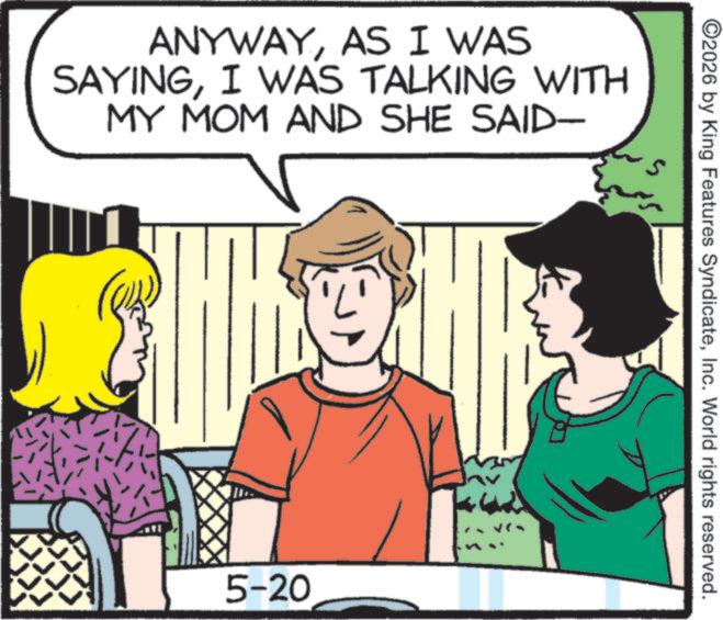 Comic book OCR: ANYWAYAS I WAS SAYINGI WAS TALKING WITH MY MOM AND SHE SAID- 5-20 ©2026 by King Features SyndicateInc. World rights reserved. ANYWAYAS I WAS SAYINGI WAS TALKING WITH MY MOM AND SHE SAID- 5-20 © 2026 by King Features SyndicateInc. World rights reserved .