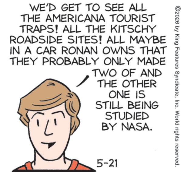 Fiction OCR: ©2026 by King Features SyndicateInc. World rights reserved. WE'D GET TO SEE ALL THE AMERICANA TOURIST TRAPS! ALL THE KITSCHY ROADSIDE SITES! ALL MAYBE IN A CAR RONAN OWNS THAT THEY PROBABLY ONLY MADE TWO OF AND THE OTHER ONE IS STILL BEING STUDIED BY NASA. 5-21 © 2026 by King Features SyndicateInc. World rights reserved . WE'D GET TO SEE ALL THE AMERICANA TOURIST TRAPS ! ALL THE KITSCHY ROADSIDE SITES ! ALL MAYBE IN A CAR RONAN OWNS THAT THEY PROBABLY ONLY MADE TWO OF AND THE OTHER ONE IS STILL BEING STUDIED BY NASA . 5-21
