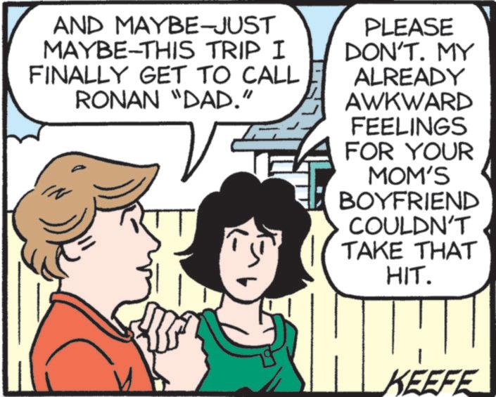Pleased OCR: AND MAYBE-JUST MAYBE-THIS TRIP I FINALLY GET TO CALL RONAN "DAD." PLEASE DON'T. MY ALREADY AWKWARD FEELINGS FOR YOUR MOM'S BOYFRIEND COULDN'T TAKE THAT HIT. KEEFE AND MAYBE - JUST MAYBE - THIS TRIP I FINALLY GET TO CALL RONAN " DAD . " PLEASE DON'T . MY ALREADY AWKWARD FEELINGS FOR YOUR MOM'S BOYFRIEND COULDN'T TAKE THAT HIT . KEEFE