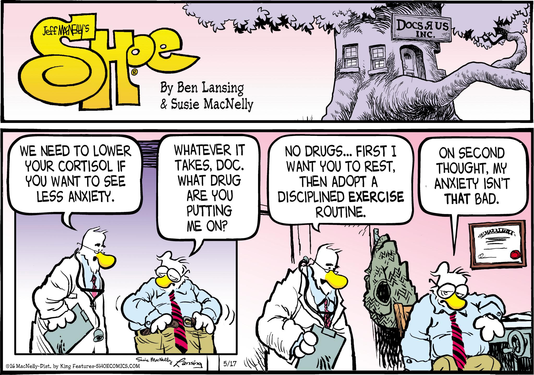 Comic book OCR: Jeff MANELLY'S SP By Ben Lansing & Susie MacNelly Docs AUS INC. WE NEED TO LOWER YOUR CORTISOL IF YOU WANT TO SEE LESS ANXIETY. WHATEVER IT TAKESDOC. WHAT DRUG ARE YOU PUTTING ME ON? NO DRUGS... FIRST I WANT YOU TO RESTTHEN ADOPT A DISCIPLINED EXERCISE ROUTINE. ON SECOND THOUGHTMY ANXIETY ISN'T THAT BAD. 26 MacNelly-Dist. by King Features-SHOECOMICS.COM Susie MacNelly Lansing 5/17 Jeff MANELLY'S SP By Ben Lansing & Susie MacNelly Docs AUS INC . WE NEED TO LOWER YOUR CORTISOL IF YOU WANT TO SEE LESS ANXIETY . WHATEVER IT TAKESDOC . WHAT DRUG ARE YOU PUTTING ME ON ? NO DRUGS ... FIRST I WANT YOU TO RESTTHEN ADOPT A DISCIPLINED EXERCISE ROUTINE . ON SECOND THOUGHTMY ANXIETY ISN'T THAT BAD . 26 MacNelly - Dist . by King Features-SHOECOMICS.COM Susie MacNelly Lansing 5/17
