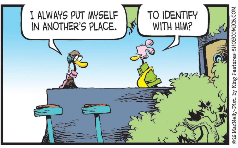 Beak OCR: I ALWAYS PUT MYSELF IN ANOTHER'S PLACE. TO IDENTIFY WITH HIM? ©26 MacNelly-Dist. by King Features-SHOECOMICS.COM I ALWAYS PUT MYSELF IN ANOTHER'S PLACE . TO IDENTIFY WITH HIM ? © 26 MacNelly - Dist . by King Features-SHOECOMICS.COM