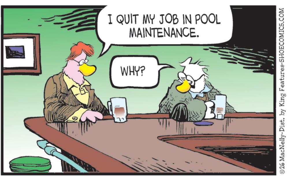 Fiction OCR: © I QUIT MY JOB IN POOL MAINTENANCE. WHY? ?? © 26 MacNelly-Dist. by King Features-SHOECOMICS.COM © I QUIT MY JOB IN POOL MAINTENANCE . WHY ? ?? © 26 MacNelly - Dist . by King Features-SHOECOMICS.COM