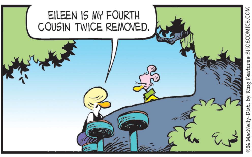 Fictional character OCR: EILEEN IS MY FOURTH COUSIN TWICE REMOVED. ©26 MacNelly-Dist. by King Features-SHOECOMICS.COM EILEEN IS MY FOURTH COUSIN TWICE REMOVED . © 26 MacNelly - Dist . by King Features-SHOECOMICS.COM