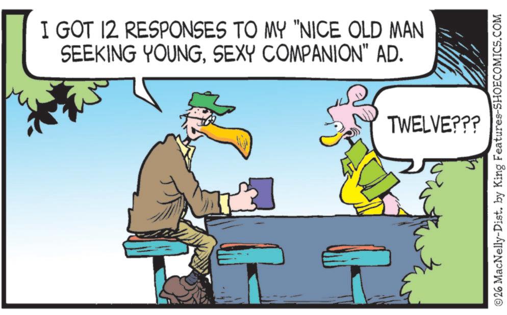 Beak OCR: I GOT 12 RESPONSES TO MY "NICE OLD MAN SEEKING YOUNGSEXY COMPANION" AD. TWELVE??? ©26 MacNelly-Dist. by King Features-SHOECOMICS.COM I GOT 12 RESPONSES TO MY " NICE OLD MAN SEEKING YOUNGSEXY COMPANION " AD . TWELVE ??? © 26 MacNelly - Dist . by King Features-SHOECOMICS.COM