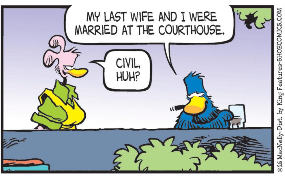 Fictional character OCR: MY LAST WIFE AND I WERE MARRIED AT THE COURTHOUSE. CIVILHUH? & ©26 MacNelly-Dist. by King Features-SHOECOMICS.COM MY LAST WIFE AND I WERE MARRIED AT THE COURTHOUSE . CIVILHUH ? & © 26 MacNelly - Dist . by King Features-SHOECOMICS.COM
