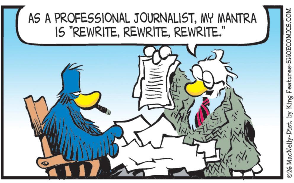 Fictional character OCR: AS A PROFESSIONAL JOURNALISTMY MANTRA IS "REWRITEREWRITE." ©26 MacNelly-Dist. by King Features-SHOECOMICS.COM AS A PROFESSIONAL JOURNALISTMY MANTRA IS " REWRITEREWRITE . " © 26 MacNelly - Dist . by King Features-SHOECOMICS.COM