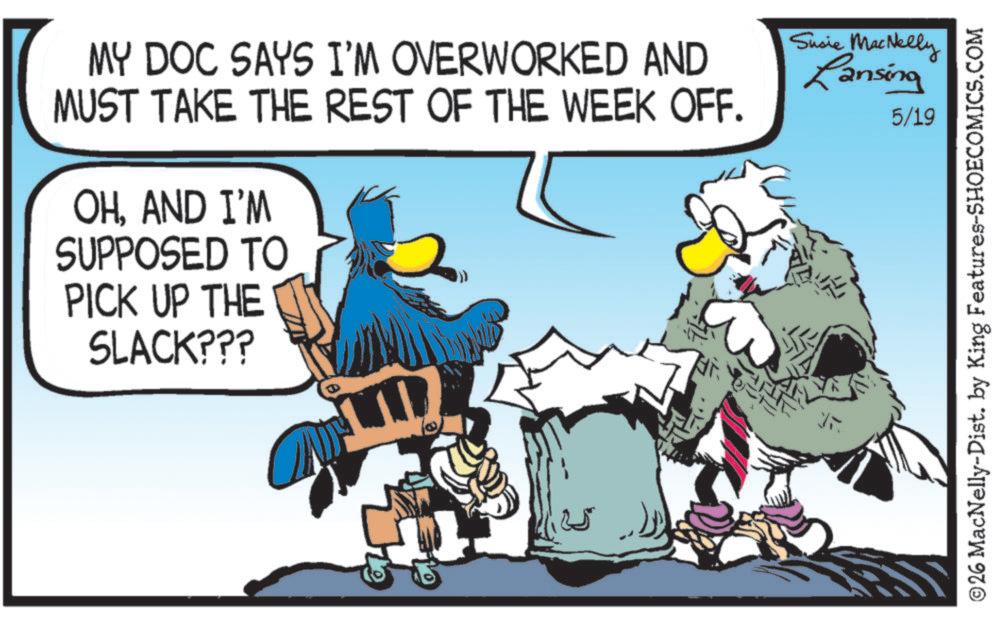 Flightless bird OCR: MY DOC SAYS I'M OVERWORKED AND MUST TAKE THE REST OF THE WEEK OFF. Susie MacNelly Lansing 5/19 OHAND I'M SUPPOSED TO PICK UP THE SLACK??? ? ©26 MacNelly-Dist. by King Features-SHOECOMICS.COM MY DOC SAYS I'M OVERWORKED AND MUST TAKE THE REST OF THE WEEK OFF . Susie MacNelly Lansing 5/19 OHAND I'M SUPPOSED TO PICK UP THE SLACK ??? ? © 26 MacNelly - Dist . by King Features-SHOECOMICS.COM