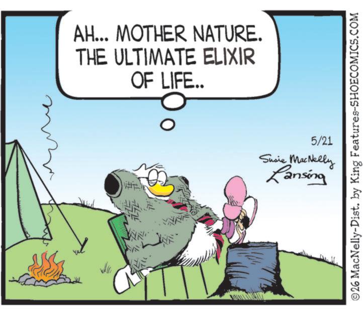 Clip art OCR: AH... MOTHER NATURE. THE ULTIMATE ELIXIR OF LIFE.. D THE # 747 5/21 Susie MacNelly Lansing © 26 MacNelly-Dist. by King Features-SHOECOMICS.COM AH ... MOTHER NATURE . THE ULTIMATE ELIXIR OF LIFE .. D THE # 747 5/21 Susie MacNelly Lansing © 26 MacNelly - Dist . by King Features-SHOECOMICS.COM