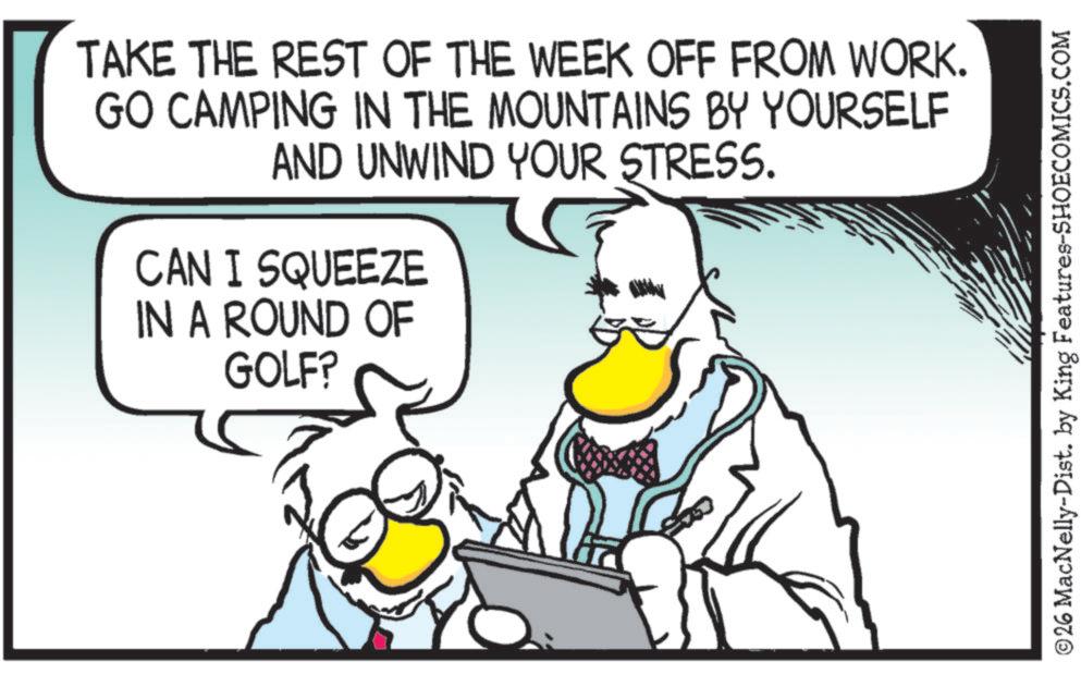 Fictional character OCR: TAKE THE REST OF THE WEEK OFF FROM WORK. GO CAMPING IN THE MOUNTAINS BY YOURSELF AND UNWIND YOUR STRESS. CAN I SQUEEZE IN A ROUND OF GOLF? ©26 MacNelly-Dist. by King Features-SHOECOMICS.COM TAKE THE REST OF THE WEEK OFF FROM WORK . GO CAMPING IN THE MOUNTAINS BY YOURSELF AND UNWIND YOUR STRESS . CAN I SQUEEZE IN A ROUND OF GOLF ? © 26 MacNelly - Dist . by King Features-SHOECOMICS.COM