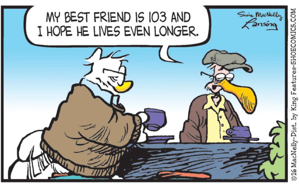 Bird OCR: MY BEST FRIEND IS 103 AND I HOPE HE LIVES EVEN LONGER. C Susie MacNelly Lansing ©26 MacNelly-Dist. by King Features-SHOECOMICS.COM MY BEST FRIEND IS 103 AND I HOPE HE LIVES EVEN LONGER . C Susie MacNelly Lansing © 26 MacNelly - Dist . by King Features-SHOECOMICS.COM