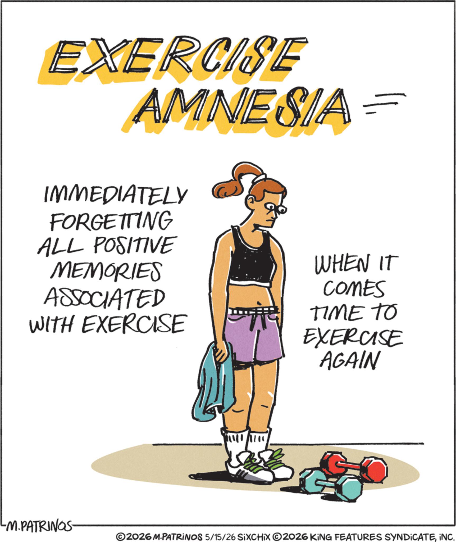 Fiction OCR: EXERCISE AMNESIA == IMMEDIATELY FORGETTING ALL POSITIVE MEMORIES ASSOCIATED WITH EXERCISE WHEN IT COMES TIME TO EXERCISE AGAIN LM.PATRINGS- ©2026 M.PATRINOS 5/15/26 SIXCHIX O2026 KING FEATURES SYNDICATEINC. EXERCISE AMNESIA == IMMEDIATELY FORGETTING ALL POSITIVE MEMORIES ASSOCIATED WITH EXERCISE WHEN IT COMES TIME TO EXERCISE AGAIN LM.PATRINGS- © 2026 M.PATRINOS 5/15/26 SIXCHIX O2026 KING FEATURES SYNDICATEINC .