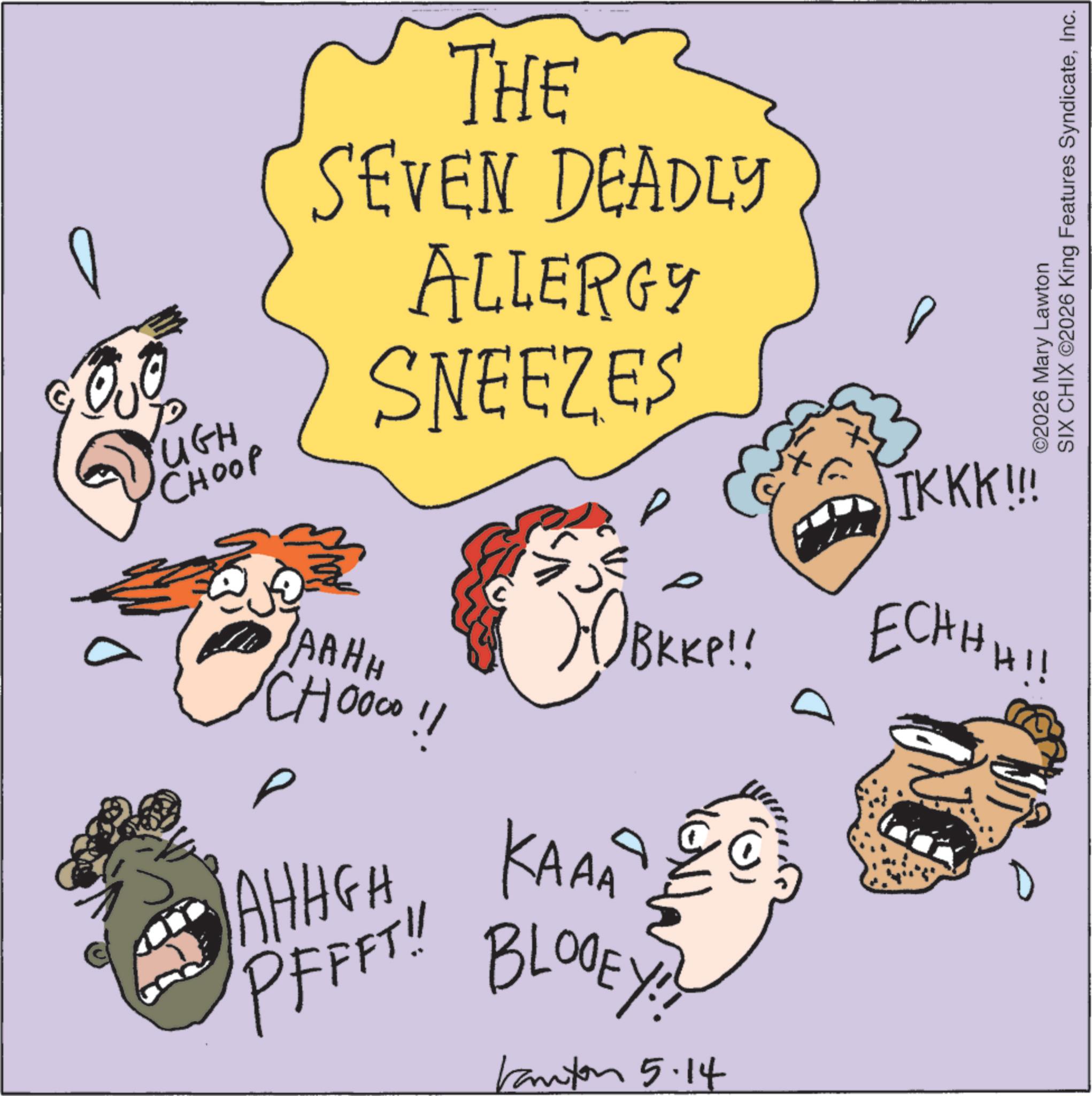Photo caption OCR: 0 ©2026 Mary Lawton SIX CHIX ©2026 King Features SyndicateInc. UGH CHOOP THE SEVEN DEADLY ALLERGY SNEEZES lok JAAHH CHOOOO!! ? P SOBKKP!! AHHGH KAA PFFFT!! TKKK!!! BKKP!! ECHH HI BLOOEY!! Kanton 5.14 0 © 2026 Mary Lawton SIX CHIX © 2026 King Features SyndicateInc. UGH CHOOP THE SEVEN DEADLY ALLERGY SNEEZES lok JAAHH CHOOOO !! ? P SOBKKP !! AHHGH KAA PFFFT !! TKKK !!! BKKP !! ECHH HI BLOOEY !! Kanton 5.14