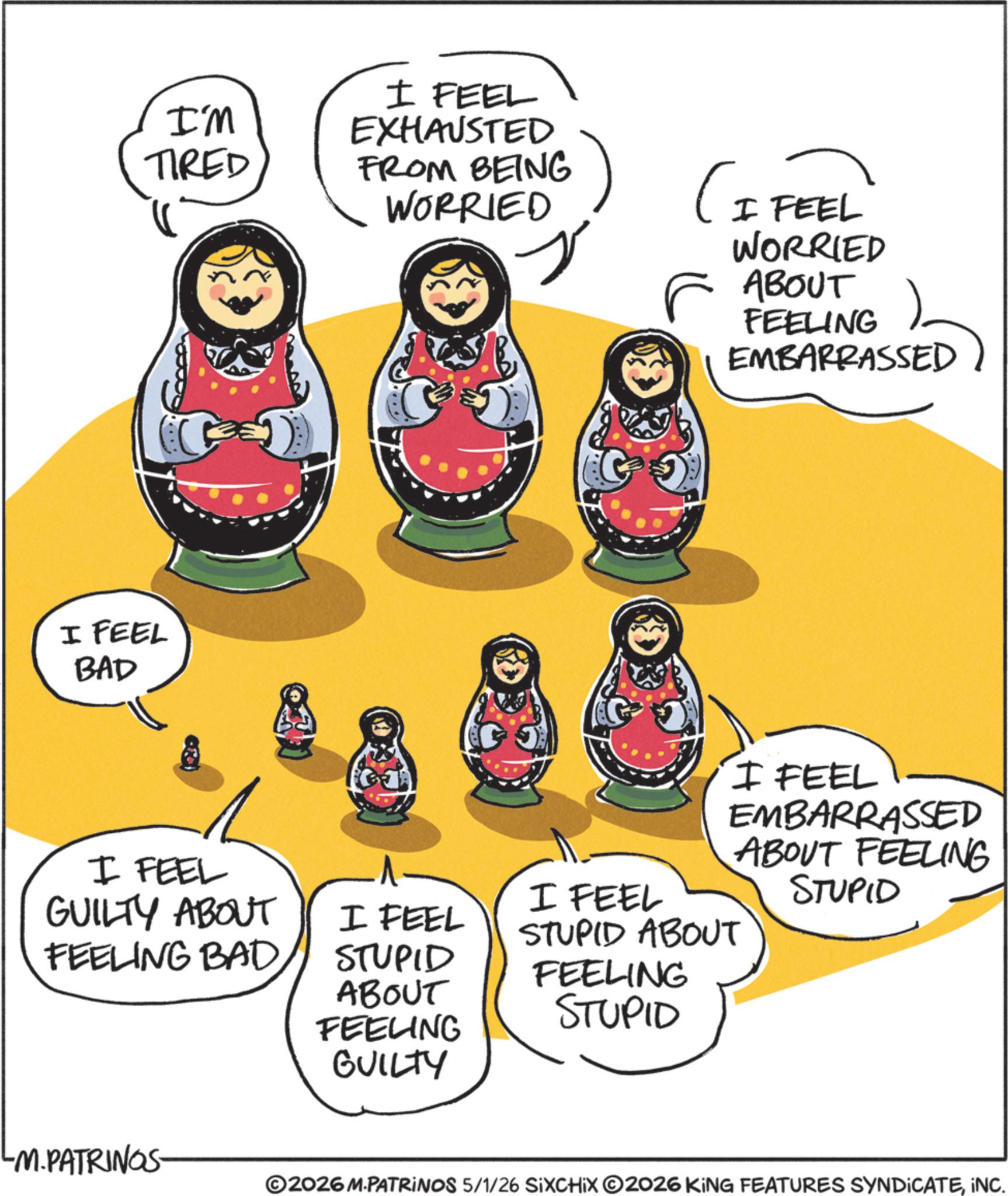 Clip art OCR: I'M TIRED I FEEL BAD I FEEL EXHAUSTED FROM BEING WORRIED (I FEEL WORRIED ABOUT FEELING EMBARRASSED STUPID ABOUT FEELING STUPID I FEEL EMBARRASSED ABOUT FEELING STUPID I FEEL GUILTY ABOUT FEELING BAD I FEEL I FEEL STUPID ABOUT FEELING LM.PATRINGS- GUILTY ©2026 M.PATRINOS 5/1/26 SIXCHIX 2026 KING FEATURES SYNDICATEINC. I'M TIRED I FEEL BAD I FEEL EXHAUSTED FROM BEING WORRIED ( I FEEL WORRIED ABOUT FEELING EMBARRASSED STUPID ABOUT FEELING STUPID I FEEL EMBARRASSED ABOUT FEELING STUPID I FEEL GUILTY ABOUT FEELING BAD I FEEL I FEEL STUPID ABOUT FEELING LM.PATRINGS- GUILTY © 2026 M.PATRINOS 5/1/26 SIXCHIX 2026 KING FEATURES SYNDICATEINC .