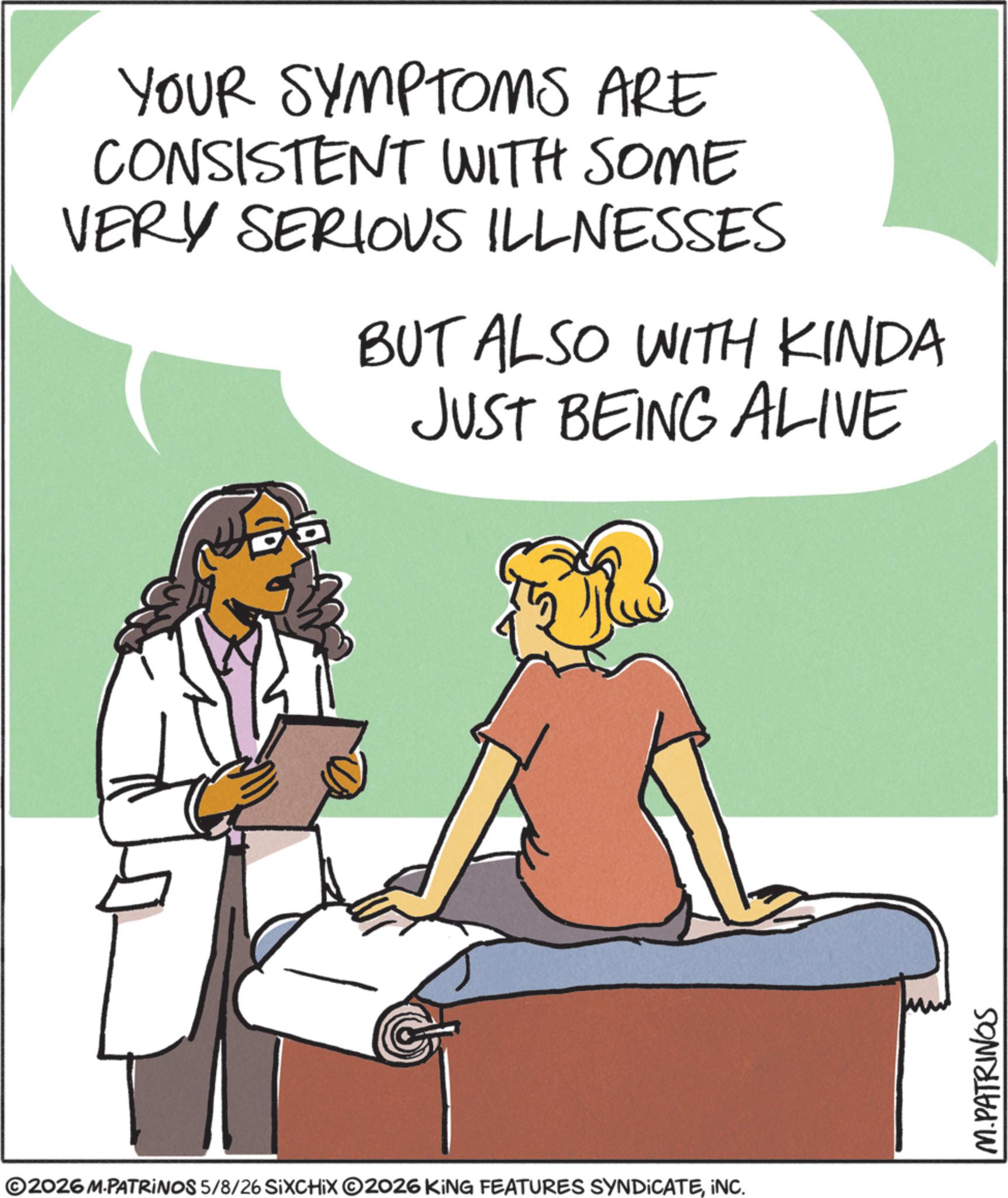 Animation OCR: YOUR SYMPTOMS ARE CONSISTENT WITH SOME VERY SERIOUS ILLNESSES BUT ALSO WITH KINDA JUST BEING ALIVE ©2026 M.PATRINOS 5/8/26 SIXCHIX O2026 KING FEATURES SYNDICATEINC. M.PATRINGS YOUR SYMPTOMS ARE CONSISTENT WITH SOME VERY SERIOUS ILLNESSES BUT ALSO WITH KINDA JUST BEING ALIVE © 2026 M.PATRINOS 5/8/26 SIXCHIX O2026 KING FEATURES SYNDICATEINC . M.PATRINGS