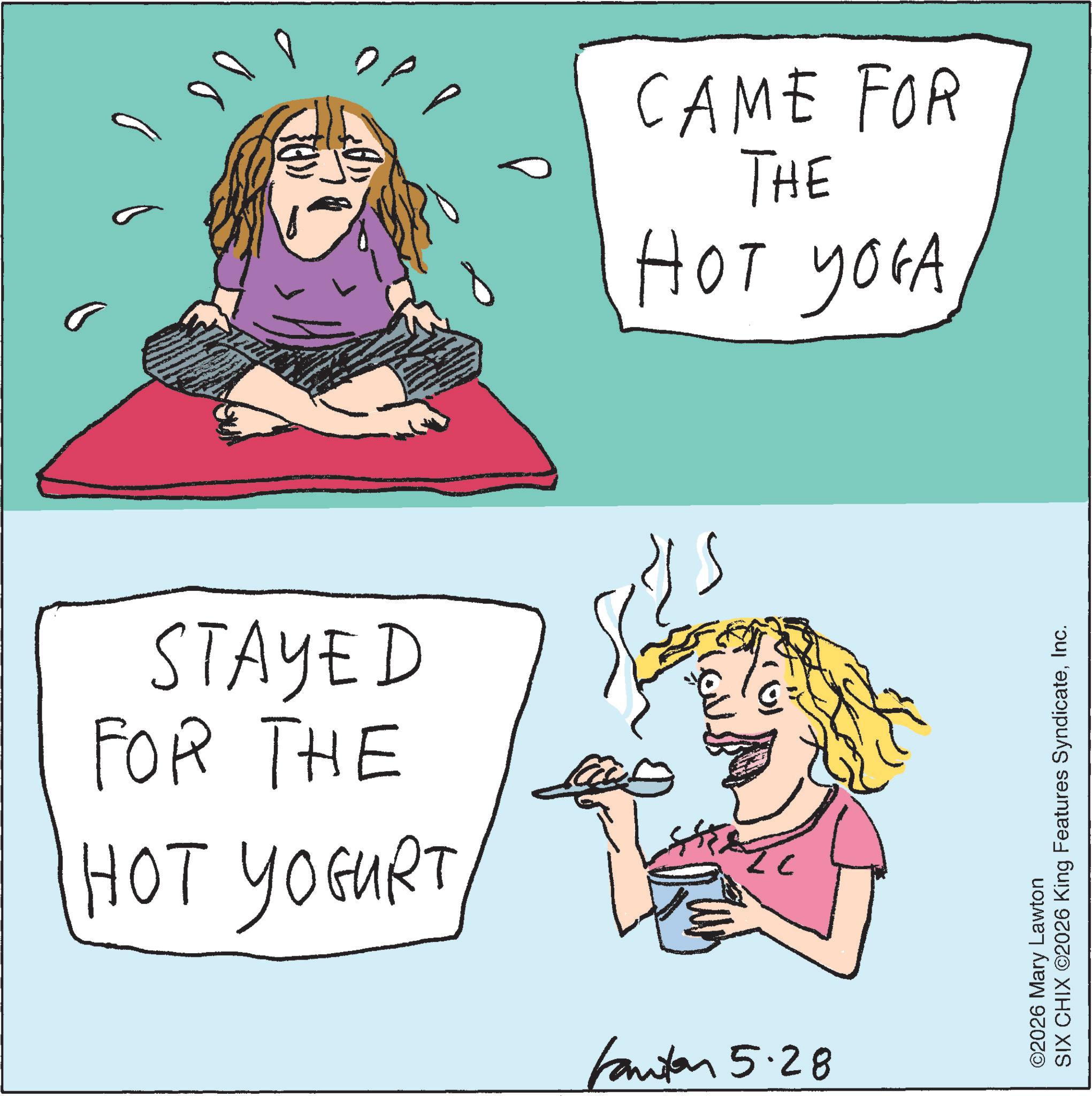 Happiness OCR: 100 CAME FOR THE HOT YOGA STAYED FOR THE HOT YOGURT 13 Fanton 5.28 ©2026 Mary Lawton SIX CHIX ©2026 King Features SyndicateInc. 100 CAME FOR THE HOT YOGA STAYED FOR THE HOT YOGURT 13 Fanton 5.28 © 2026 Mary Lawton SIX CHIX © 2026 King Features Syndicate