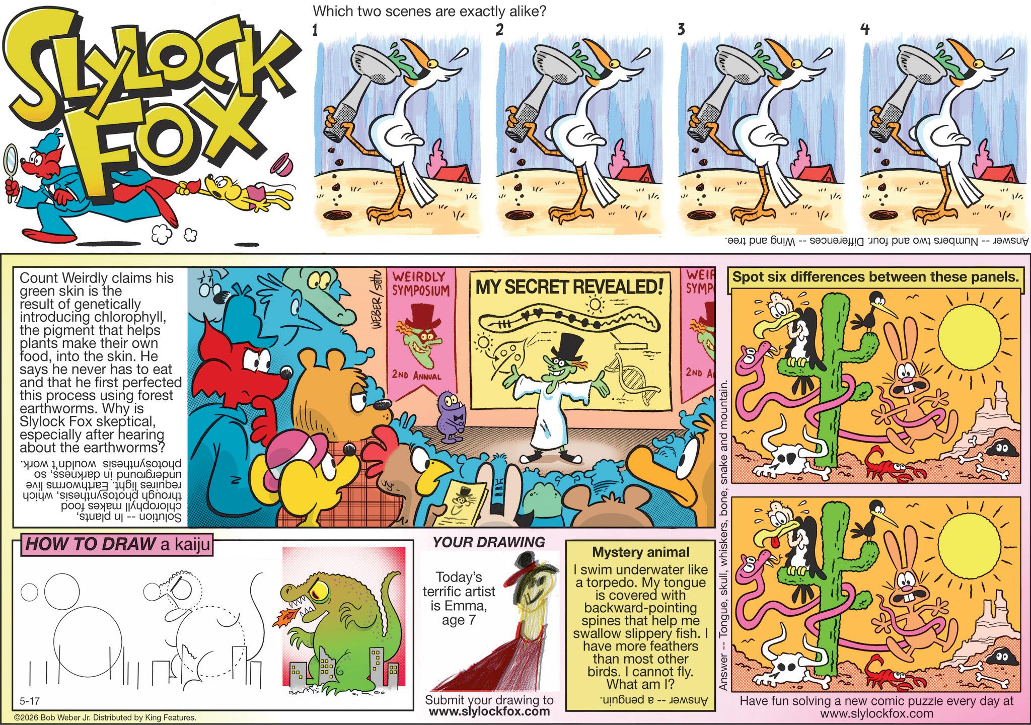 Animated cartoon OCR: Which two scenes are exactly alike? 2 3 SLYLOCK FOX 1 Count Weirdly claims his green skin is the result of geneticallythe pigment that helps plants make their own foodinto the skin. He says he never has to eat and that he first perfected this process using forest earthworms. Why is Slylock Fox skepticalespecially after hearing about the earthworms? as a p ??? '????? ?????? -- ????? HOW TO DRAW a kaiju 5-17 ©2026 Bob Weber Jr. Distributed by King Features. N WEBER/Sou 1/ 1/ 1/ " " WEIRDLY SYMPOSIUM WEIR MY SECRET REVEALED! SYMP 2ND ANNUAL 2ND A ? YOUR DRAWING Today's terrific artist is Emmaage 7 Submit your drawing to www.slylockfox.com Mystery animal I swim underwater like a torpedo. My tongue is covered with backward-pointing spines that help me swallow slippery fish. I have more feathers than most other birds. I cannot fly. What am I? *uinbu?d -- ???? Answer -- Tonguesnake and mountain. Spot six differences between these panels. Have fun solving a new comic puzzle every day at www.slylockfox.com 1/ Which two scenes are exactly alike ? 2 3 SLYLOCK FOX 1 Count Weirdly claims his green skin is the result of geneticallyintroducing chlorophyllthe pigment that helps plants make their own foodinto the skin . He says he never has to eat and that he first perfected this process using forest earthworms . Why is Slylock Fox skepticalespecially after hearing about the earthworms ? as a p ??? ' ????? ?????? -- ????? HOW TO DRAW a kaiju 5-17 © 2026 Bob Weber Jr. Distributed by King Features . N WEBER / Sou 1 / 1 / 1 / " " WEIRDLY SYMPOSIUM WEIR MY SECRET REVEALED ! SYMP 2ND ANNUAL 2ND A ? YOUR DRAWING Today's terrific artist is Emmaage 7 Submit your drawing to www.slylockfox.com Mystery animal I swim underwater like a torpedo . My tongue is covered with backward - pointing spines that help me swallow slippery fish . I have more feathers than most other birds . I cannot fly . What am I ? * uinbu?d -- ???? Answer -- Tonguesnake and mountain . Spot six differences between these panels . Have fun solving a new comic puzzle every day at www.slylockfox.com 1 /