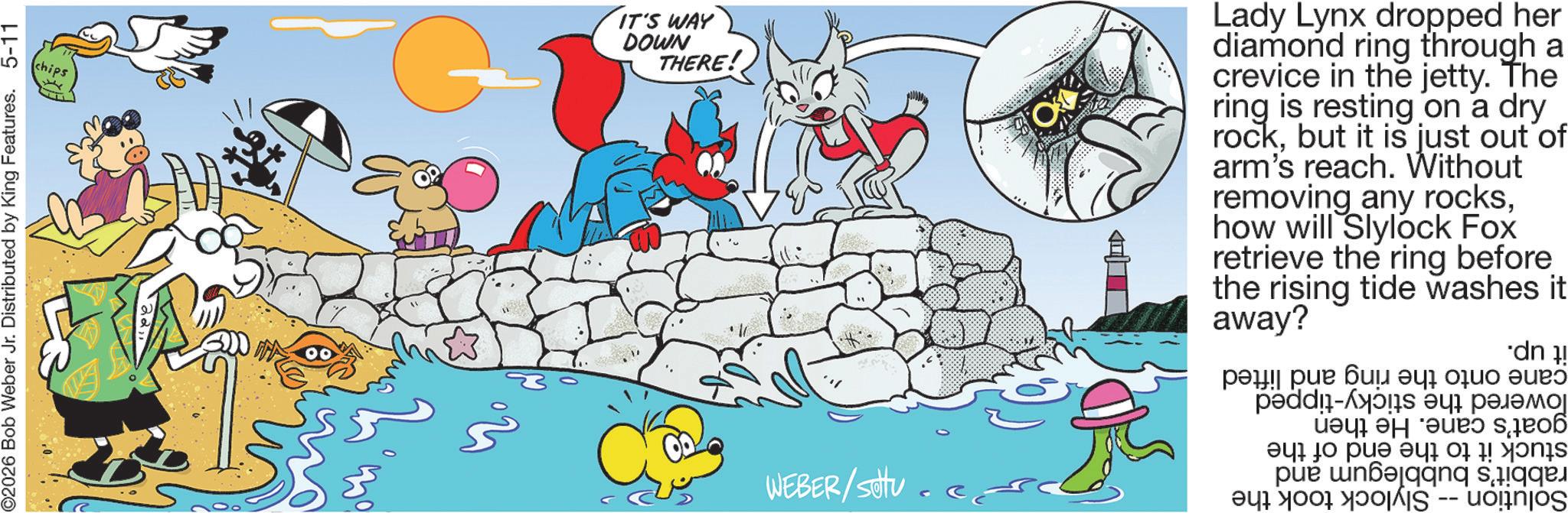 Comics OCR: O2026 Bob Weber Jr. Distributed by King Features. 5-11 WEBER/setu.ed Solution -- Slylock took the and lowered the sticky-tipped goat's cane. He then stuck it to the end of the rabbit's bubblegum cane onto the ring and lifted it up. chips IT'S WAY DOWN THERE! Lady Lynx dropped her diamond ring through a crevice in the jetty. The ring is resting on a dry rockbut it is just out of arm's reach. Without removing any rockshow will Slylock Fox retrieve the ring before the rising away? tide washes it O2026 Bob Weber Jr. Distributed by King Features . 5-11 WEBER / setu.ed Solution -- Slylock took the and lowered the sticky - tipped goat's cane . He then stuck it to the end of the rabbit's bubblegum cane onto the ring and lifted it up . chips IT'S WAY DOWN THERE ! Lady Lynx dropped her diamond ring through a crevice in the jetty . The ring is resting on a dry rockbut it is just out of arm's reach . Without removing any rockshow will Slylock Fox retrieve the ring before the rising away ? tide washes it