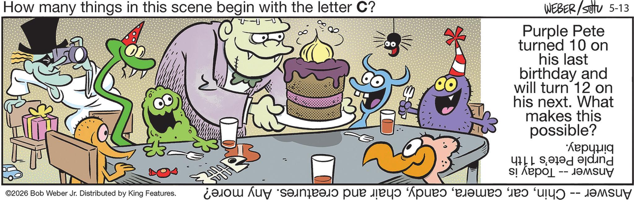 Humour OCR: How many things in this scene begin with the letter C? Answer -- Chinchair and creatures. Any more? Purple Pete's 11th AnswerToday is birthday. WEBER/SOTU 5-13 Purple Pete turned 10 on his last birthday and will turn 12 on his next. What makes this possible? 00 ?? ???? ©2026 Bob Weber Jr. Distributed by King Features. How many things in this scene begin with the letter C ? Answer -- Chinchair and creatures . Any more ? Purple Pete's 11th AnswerToday is birthday . WEBER / SOTU 5-13 Purple Pete turned 10 on his last birthday and will turn 12 on his next . What makes this possible ? 00 ?? ???? © 2026 Bob Weber Jr. Distributed by King Features .