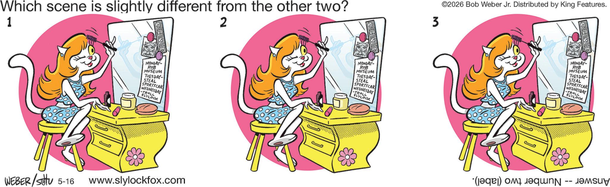 Fiction OCR: Which scene is slightly different from the other two? 1 2 MONDAY- ROB MUSEUM TUESDAY- STEAL SPORTSCAR WEDNESDAY -TROLL SLYLOCK WEBER/Stv 5-16 www.slylockfox.com MONDAY- ROB MUSEUM TUESDAY- STEAL SPORTSCAR WEDNESDAY -TROLL SLYLOCK 3 ©2026 Bob Weber Jr. Distributed by King Features. (a) c MONDAY- ROB MUSEUM TUESDAY- STEAL SPORTSCAR WEDNESDAY -TROLL SLYLOCK Which scene is slightly different from the other two ? 1 2 MONDAY- ROB MUSEUM TUESDAY- STEAL SPORTSCAR WEDNESDAY -TROLL SLYLOCK WEBER / Stv 5-16 www.slylockfox.com MONDAY- ROB MUSEUM TUESDAY- STEAL SPORTSCAR WEDNESDAY -TROLL SLYLOCK 3 © 2026 Bob Weber Jr. Distributed by King Features . ( a ) c MONDAY- ROB MUSEUM TUESDAY- STEAL SPORTSCAR WEDNESDAY -TROLL SLYLOCK