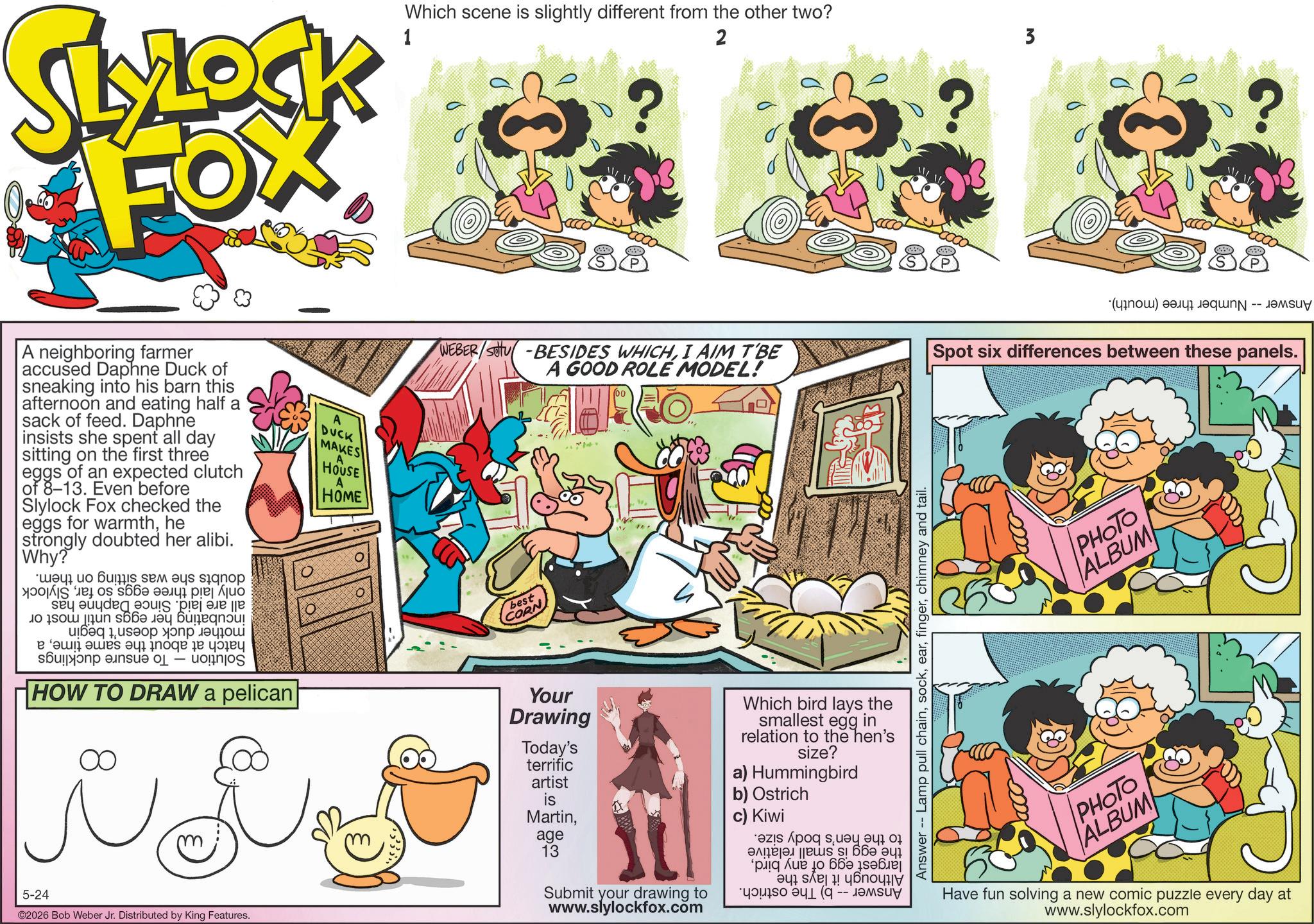 Graphics OCR: SLYLOCK FOX 1 Which scene is slightly different from the other two? 2 ? 3 ? (???) ? -- A neighboring farmer accused Daphne Duck of sneaking into his barn this afternoon and eating half a sack of feed. Daphne insists she spent all day sitting on the first three eggs of an expected clutch of 8-13. Even before Slylock Fox checked the eggs for warmthhe strongly doubted her alibi. Why? ??? ?? ??? ??? ??? ??gn?? yose os sô?? ???? piej Aj?? o on a ??? 1????? ?????? a b c - d e HOW TO DRAW a pelican i i 5-24 ©2026 Bob Weber Jr. Distributed by King Features. A DUCK MAKES A HOUSE HOME WEBER/SU-BESIDES WHICHI AIM T'BE A GOOD ROLE MODEL! Spot six differences between these panels. best CORN Your Drawing Today's terrific artist is Martinage 13 Submit your drawing to www.slylockfox.com Which bird lays the smallest egg in relation to the hen's size? a) Hummingbird b) Ostrich c) Kiwi as for a ????si 66? ??? plique ?? 66 ???? ??? s e? !! ?ônoy ??? 1 (9 -- ???? Answer Lamp pull chainchimney and tail. PHOTO ALBUM PHOTO ALBUM Have fun solving a new comic puzzle every day at www.slylockfox.com SLYLOCK FOX 1 Which scene is slightly different from the other two ? 2 ? 3 ? ( ??? ) ? -- A neighboring farmer accused Daphne Duck of sneaking into his barn this afternoon and eating half a sack of feed . Daphne insists she spent all day sitting on the first three eggs of an expected clutch of 8-13 . Even before Slylock Fox checked the eggs for warmthhe strongly doubted her alibi . Why ? ??? ?? ??? ??? ??? ??gn?? yose os sô?? ???? piej Aj?? o on a ??? 1????? ?????? a b c - d e HOW TO DRAW a pelican i i 5-24 © 2026 Bob Weber Jr. Distributed by King Features . A DUCK MAKES A HOUSE HOME WEBER / SU - BESIDES WHICHI AIM T'BE A GOOD ROLE MODEL ! Spot six differences between these panels . best CORN Your Drawing Today's terrific artist is Martinage 13 Submit your drawing to www.slylockfox.com Which bird lays the smallest egg in relation to the hen's size ? a ) Hummingbird b ) Ostrich c ) Kiwi as for a ????si 66? ??? plique ?? 66 ???? ? ?? s e ? !! ? ônoy ??? 1 ( 9 -- ???? Answer Lamp pull chainchimney and tail . PHOTO ALBUM PHOTO ALBUM Have fun solving a new comic puzzle every day at www.slylockfox.com