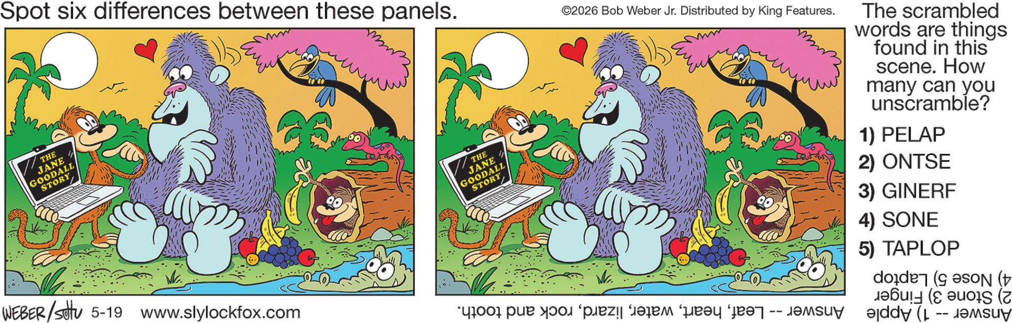 Publication OCR: Spot six differences between these panels. THE JANE GOODALL STORY WEBER/settu 5-19 www.slylockfox.com www THE JANE GOODALL STORY ©2026 Bob Weber Jr. Distributed by King Features. The scrambled words are things found in this scene. How many can you unscramble? 1) PELAP 2) ONTSE 3) GINERF 4) SONE 5) TAPLOP ( ( a par to plan dari pran an -- and -- Spot six differences between these panels . THE JANE GOODALL STORY WEBER / settu 5-19 www.slylockfox.com www THE JANE GOODALL STORY © 2026 Bob Weber Jr. Distributed by King Features . The scrambled words are things found in this scene . How many can you unscramble ? 1 ) PELAP 2 ) ONTSE 3 ) GINERF 4 ) SONE 5 ) TAPLOP ( ( a par to plan dari pran an -- and --