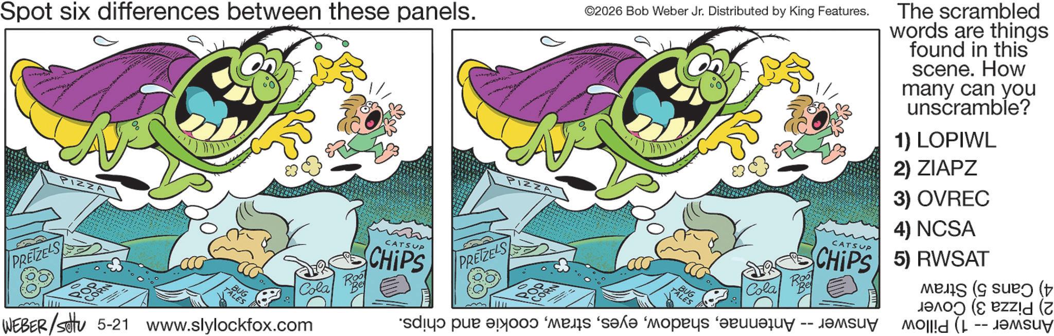 Graphic design OCR: Spot six differences between these panels. ©2026 Bob Weber Jr. Distributed by King Features. The scrambled words are things found in this scene. How many can you unscramble? 1) LOPIWL 2) ZIAPZ PIZZA PRETZELS TALES BUG Cola WEBER/settu 5-21 www.slylockfox.com Roo PIZZA CATSUP PRETZELS CHIPS Roo 3) OVREC 4) NCSA CATSUP CHIPS 5) RWSAT Cola dy ? ? ? ? ‘????? ?????? -- ?????? ( ( ( ( Spot six differences between these panels . © 2026 Bob Weber Jr. Distributed by King Features . The scrambled words are things found in this scene . How many can you unscramble ? 1 ) LOPIWL 2 ) ZIAPZ PIZZA PRETZELS TALES BUG Cola WEBER / settu 5-21 www.slylockfox.com Roo PIZZA CATSUP PRETZELS CHIPS Roo 3 ) OVREC 4 ) NCSA CATSUP CHIPS 5 ) RWSAT Cola dy ? ? ? ? ‘ ????? ?????? -- ?????? ( ( ( (