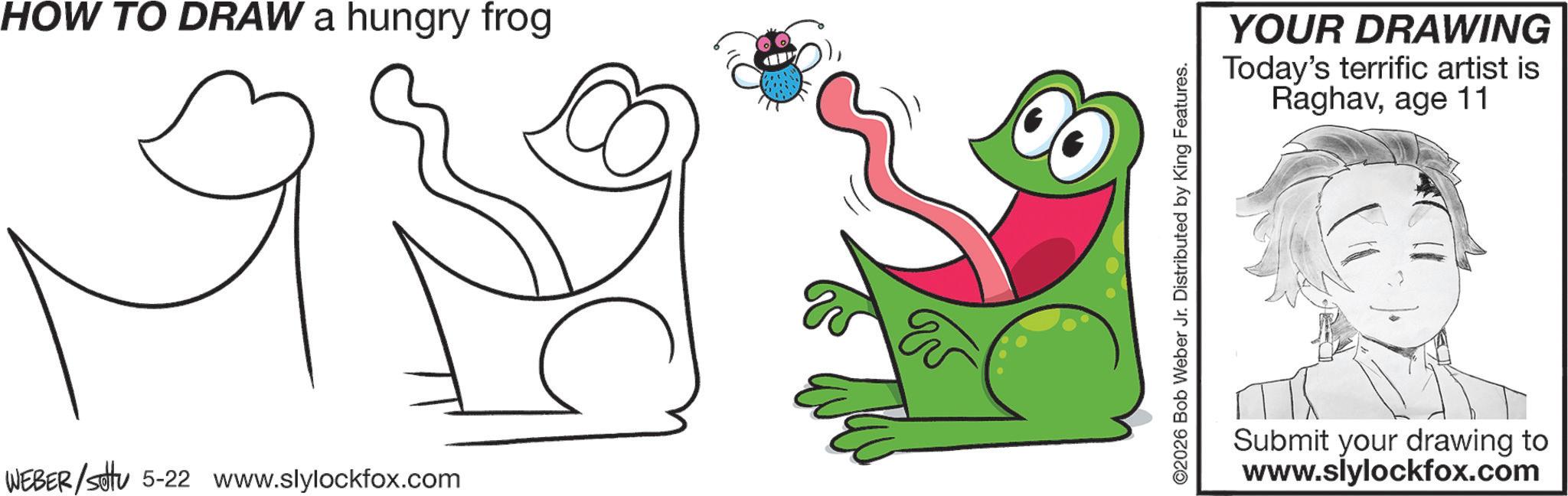 Graphics OCR: HOW TO DRAW a hungry frog WEBER/settu 5-22 www.slylockfox.com 2026 Bob Weber Jr. Distributed by King Features. YOUR DRAWING Today's terrific artist is Raghavage 11 Submit your drawing to www.slylockfox.com HOW TO DRAW a hungry frog WEBER / settu 5-22 www.slylockfox.com 2026 Bob Weber Jr. Distributed by King Features . YOUR DRAWING Today's terrific artist is Raghavage 11 Submit your drawing to www.slylockfox.com