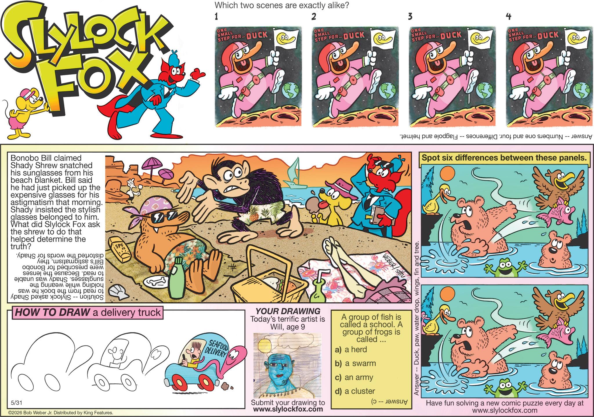 Comic book OCR: SLYLOCK FOX 00% 1 Which two scenes are exactly alike? ONE SMALL STEP FOR... DUCK 2 ONE SMALL STEP FOR DUCK ?? 3 ONE SMALL STEP FOR... DUCK ? ONE SMALL STEP FOR... DUCK Bonobo Bill claimed Shady Shrew snatched his sunglasses from his beach blanket. Bill said he had just picked up the expensive glasses for his astigmatism that morning. Shady insisted the stylish glasses belonged to him. What did Slylock Fox ask the shrew to do that helped determine the truth? ???? 10 sp?? ????????? ogouog ???? ??? a b c d en es uns ? ?????? ??? ????? ??? ?? ??? As a ???? ???? ?? -- HOW TO DRAW a delivery truck 5/31 ©2026 Bob Weber Jr. Distributed by King Features. SEAFOOD DELIVERY # YOUR DRAWING Today's terrific artist is Willage 9 Submit your drawing to www.slylockfox.com WEBER/SOU A group of fish is called a school. A group of frogs is called ... a) a herd b) a swarm an army d) a cluster -- Answer Duckfin and tree. -- a par pa t p t - -- Spot six differences between these panels. Have fun solving a new comic puzzle every day at www.slylockfox.com SLYLOCK FOX 00 % 1 Which two scenes are exactly alike ? ONE SMALL STEP FOR ... DUCK 2 ONE SMALL STEP FOR DUCK ?? 3 ONE SMALL STEP FOR ... DUCK ? ONE SMALL STEP FOR ... DUCK Bonobo Bill claimed Shady Shrew snatched his sunglasses from his beach blanket . Bill said he had just picked up the expensive glasses for his astigmatism that morning . Shady insisted the stylish glasses belonged to him . What did Slylock Fox ask the shrew to do that helped determine the truth ? ???? 10 sp?? ????????? ogouog ???? ??? a b c d en es uns ? ?????? ??? ????? ??? ?? ??? As a ???? ???? ?? -- HOW TO DRAW a delivery truck 5/31 © 2026 Bob Weber Jr. Distributed by King Features . SEAFOOD DELIVERY # YOUR DRAWING Today's terrific artist is Willage 9 Submit your drawing to www.slylockfox.com WEBER / SOU A group of fish is called a school . A group of frogs is called ... a ) a herd b ) a swarm an army d ) a cluster -- Answer Duckwater dropfin and tree . -- a par pa t p t - -- Spot six differences between these panels . Have fun solving a new comic puzzle every day at www.slylockfox.com