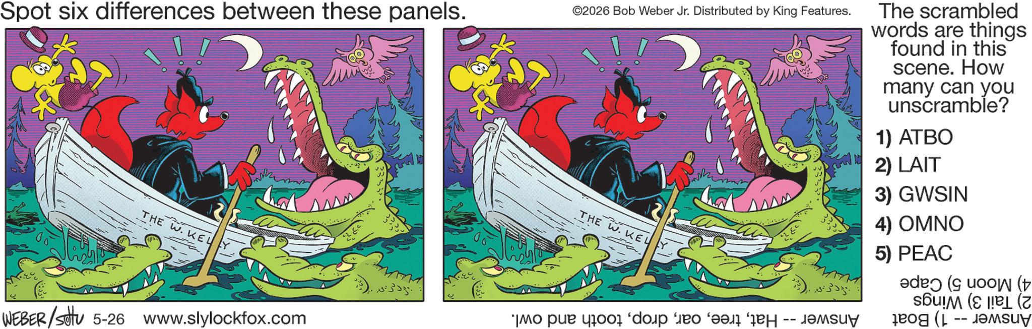Publication OCR: Spot six differences between these panels. ©2026 Bob Weber Jr. Distributed by King Features. The scrambled words are things found in this scene. How many can you unscramble? 1) ATBO THE W. KELY WEBER/settu 5-26 www.slylockfox.com THE W. KELY -- o pa do my 2) LAIT 3) GWSIN 4) OMNO 5) PEAC ( U Spot six differences between these panels . © 2026 Bob Weber Jr. Distributed by King Features . The scrambled words are things found in this scene . How many can you unscramble ? 1 ) ATBO THE W. KELY WEBER / settu 5-26 www.slylockfox.com THE W. KELY -- o pa do my 2 ) LAIT 3 ) GWSIN 4 ) OMNO 5 ) PEAC ( U