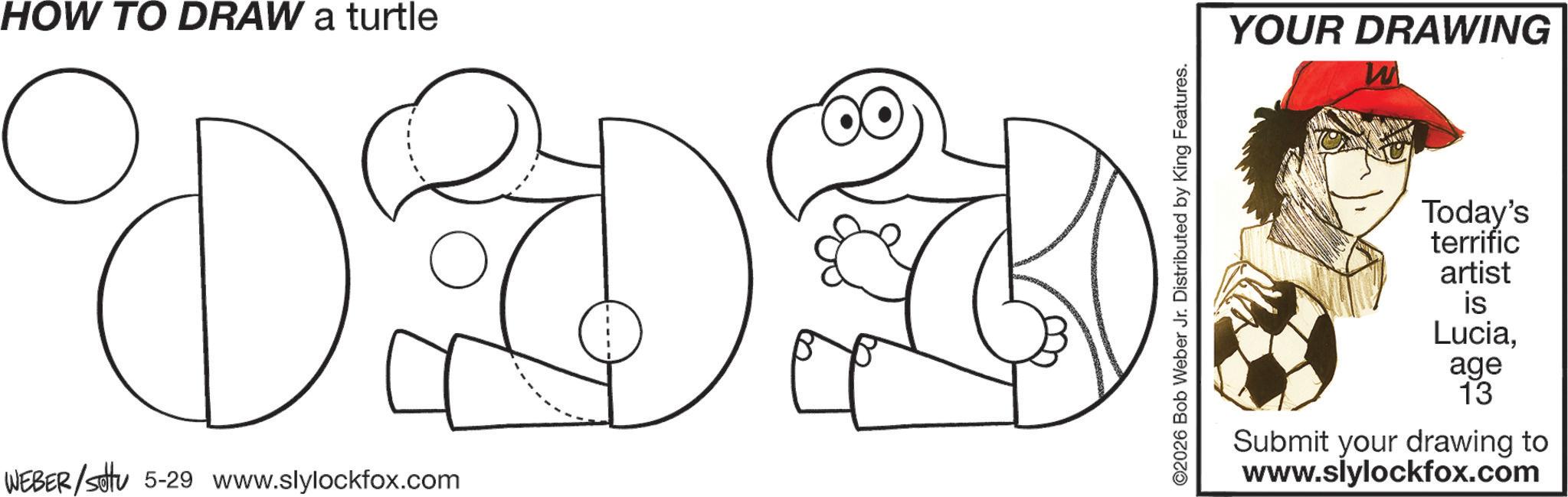 Graphics OCR: HOW TO DRAW a turtle WEBER/settu 5-29 www.slylockfox.com 2026 Bob Weber Jr. Distributed by King Features. YOUR DRAWING W Today's terrific artist is Luciaage 13 Submit your drawing to www.slylockfox.com HOW TO DRAW a turtle WEBER / settu 5-29 www.slylockfox.com 2026 Bob Weber Jr. Distributed by King Features . YOUR DRAWING W Today's terrific artist is Luciaage 13 Submit your drawing to www.slylockfox.com