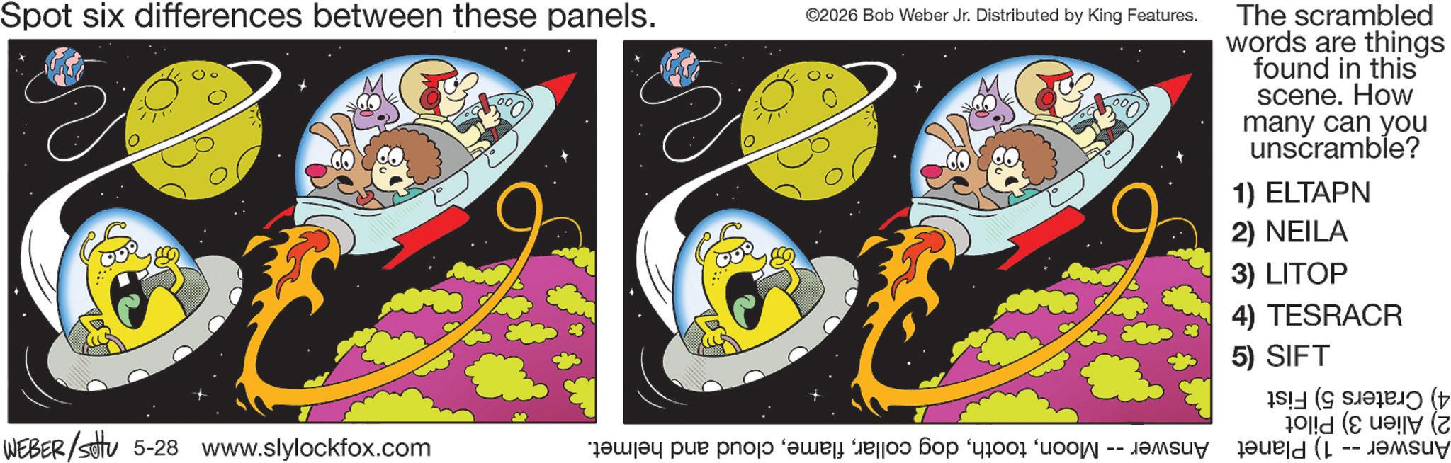Graphic design OCR: Spot six differences between these panels. ©2026 Bob Weber Jr. Distributed by King Features. The scrambled words are things found in this scene. How many can you unscramble? 1) ELTAPN 2) NEILA 3) LITOP 4) TESRACR 5) SIFT ( (z WEBER/settu 5-28 www.slylockfox.com a par pa bo su -- Spot six differences between these panels . © 2026 Bob Weber Jr. Distributed by King Features . The scrambled words are things found in this scene . How many can you unscramble ? 1 ) ELTAPN 2 ) NEILA 3 ) LITOP 4 ) TESRACR 5 ) SIFT ( ( z WEBER / settu 5-28 www.slylockfox.com a par pa bo su --