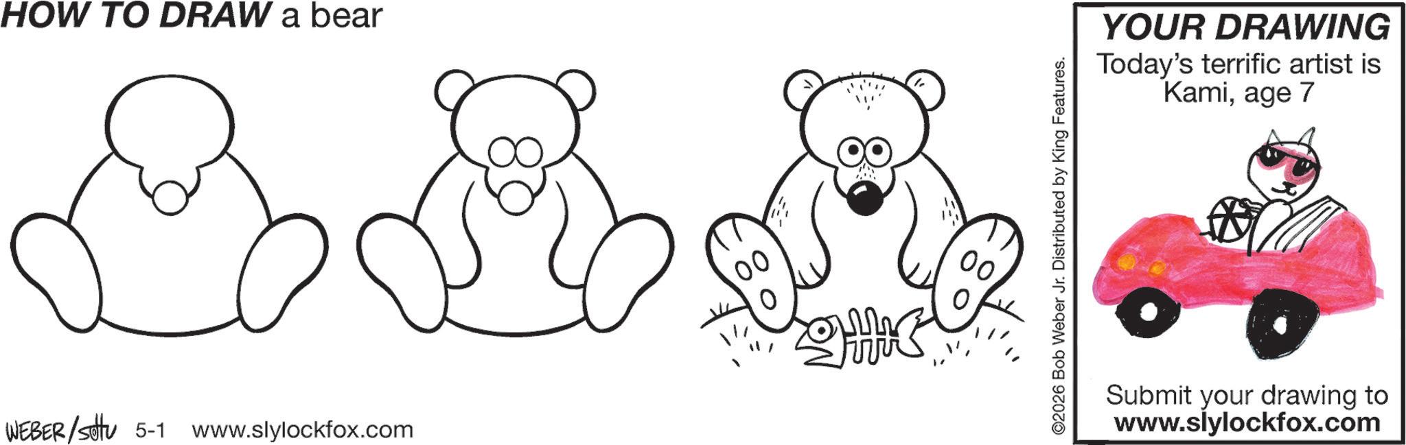 Graphics OCR: HOW TO DRAW a bear WEBER/settu 5-1 www.slylockfox.com ©2026 Bob Weber Jr. Distributed by King Features. YOUR DRAWING Today's terrific artist is Kamiage 7 Submit your drawing to www.slylockfox.com HOW TO DRAW a bear WEBER / settu 5-1 www.slylockfox.com © 2026 Bob Weber Jr. Distributed by King Features . YOUR DRAWING Today's terrific artist is Kamiage 7 Submit your drawing to www.slylockfox.com