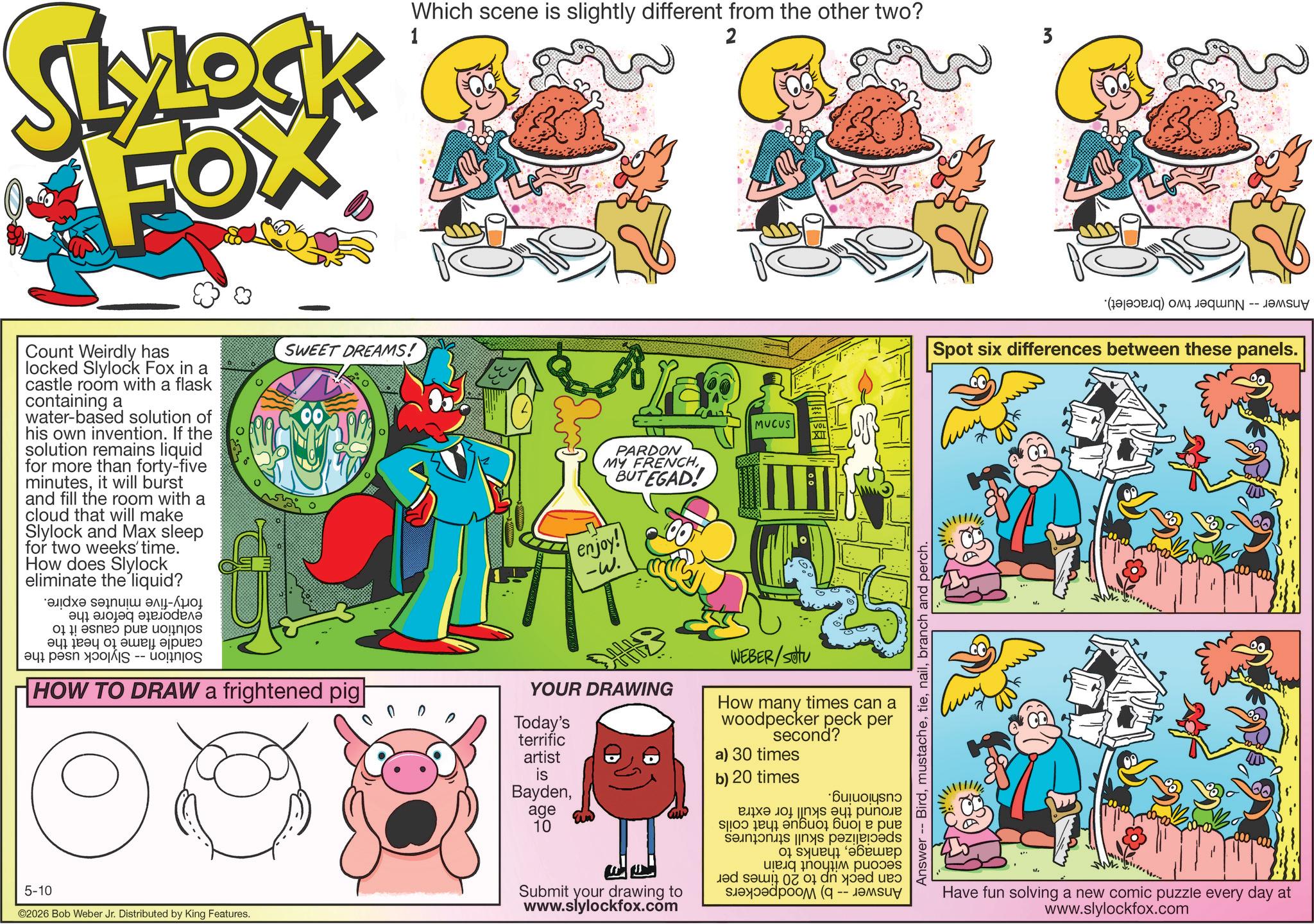 Animation OCR: LYLOCK FOX Count Weirdly has locked Slylock Fox in a castle room with a flask containing a water-based solution of his own invention. If the solution remains liquid for more than forty-five minutesit will burst and fill the room with a cloud that will make Slylock and Max sleep for two weeks' time. How does Slylock eliminate the liquid? de a ???? ?? ??? pur 0 0 SWEET DREAMS! a pe AIS -- HOW TO DRAW a frightened pig 5-10 ©2026 Bob Weber Jr. Distributed by King Features. Which scene is slightly different from the other two? 1 2 3 PARDON MY FRENCHBUTEGAD! enjoy! -W. MUCUS Answer Birdbranch and perch. YOUR DRAWING Today's terrific WEBER/Setu How many times can a woodpecker peck per second? artist a) 30 times is b) 20 times Bayden·Bu????ys?? age 10 ? ??? 100 ? ? Submit your drawing to www.slylockfox.com ????? ??? ??? ? ??? 01 ?? ???? ??? (q ????? ???? (c) C Spot six differences between these panels. 00 Have fun solving a new comic puzzle every day at www.slylockfox.com LYLOCK FOX Count Weirdly has locked Slylock Fox in a castle room with a flask containing a water - based solution of his own invention . If the solution remains liquid for more than forty - five minutesit will burst and fill the room with a cloud that will make Slylock and Max sleep for two weeks ' time . How does Slylock eliminate the liquid ? de a ???? ?? ??? pur 0 0 SWEET DREAMS ! a pe AIS -- HOW TO DRAW a frightened pig 5-10 © 2026 Bob Weber Jr. Distributed by King Features . Which scene is slightly different from the other two ? 1 2 3 PARDON MY FRENCHBUTEGAD ! enjoy ! -W . MUCUS Answer Birdbranch and perch . YOUR DRAWING Today's terrific WEBER / Setu How many times can a woodpecker peck per second ? artist a ) 30 times is b ) 20 times Bayden· Bu ??? ? ys ? ? age 10 ? ??? 100 ? ? Submit your drawing to www.slylockfox.com ????? ??? ??? ? ??? 01 ?? ???? ??? ( q ????? ???? ( c ) C Spot six differences between these panels . 00 Have fun solving a new comic puzzle every day at www.slylockfox.com