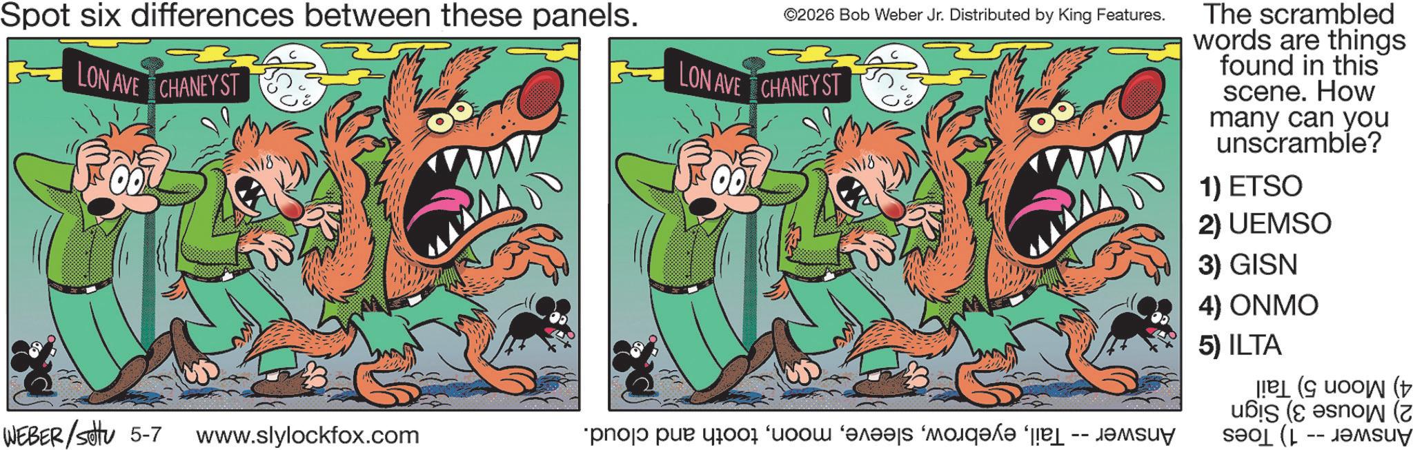 Publication OCR: Spot six differences between these panels. ©2026 Bob Weber Jr. Distributed by King Features. LON AVE CHANEY ST LON AVE CHANEYST The scrambled words are things found in this scene. How many can you unscramble? 1) ETSO 2) UEMSO 3) GISN 4) ONMO 5) ILTA WEBER/settu 5-7 www.slylockfox.com ???? ??? 1001 ‘???? ‘???? ?? (( ( ( Spot six differences between these panels . © 2026 Bob Weber Jr. Distributed by King Features . LON AVE CHANEY ST LON AVE CHANEYST The scrambled words are things found in this scene . How many can you unscramble ? 1 ) ETSO 2 ) UEMSO 3 ) GISN 4 ) ONMO 5 ) ILTA WEBER / settu 5-7 www.slylockfox.com ???? ??? 1001 ‘ ???? ‘ ???? ?? ( ( ( (