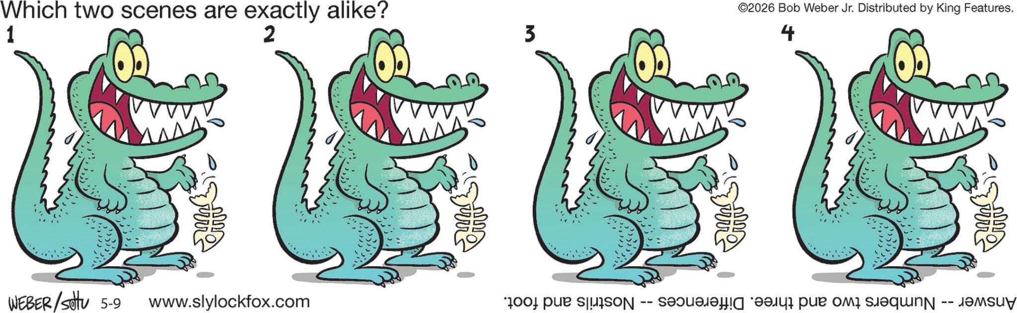 Crocodile OCR: ©2026 Bob Weber Jr. Distributed by King Features. Which two scenes are exactly alike? 1 2 3 4 ???? WEBER/Sotu 5-9 www.slylockfox.com Answer -- Numbers two and three. Differences - Nostrils and foot. © 2026 Bob Weber Jr. Distributed by King Features . Which two scenes are exactly alike ? 1 2 3 4 ? ? ? ? WEBER / Sotu 5-9 www.slylockfox.com Answer -- Numbers two and three . Differences - Nostrils and foot .