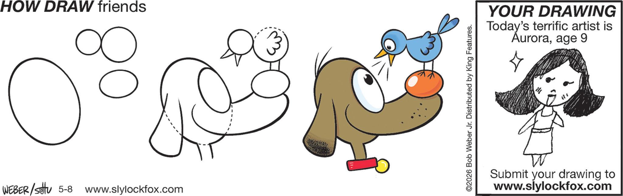 Working animal OCR: HOW DRAW friends C ? WEBER/Sotu 5-8 www.slylockfox.com ©2026 Bob Weber Jr. Distributed by King Features. YOUR DRAWING Today's terrific artist is Auroraage 9 Submit your drawing to www.slylockfox.com HOW DRAW friends C ? WEBER / Sotu 5-8 www.slylockfox.com © 2026 Bob Weber Jr. Distributed by King Features . YOUR DRAWING Today's terrific artist is Auroraage 9 Submit your drawing to www.slylockfox.com
