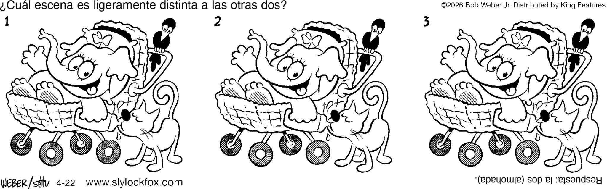 Graphics OCR: 1 ¿Cuál escena es ligeramente distinta a las otras dos? 2 3 WEBER/settu 4-22 www.slylockfox.com ©2026 Bob Weber Jr. Distributed by King Features. (b) so 1 ¿ Cuál escena es ligeramente distinta a las otras dos ? 2 3 WEBER / settu 4-22 www.slylockfox.com © 2026 Bob Weber Jr. Distributed by King Features . ( b ) so