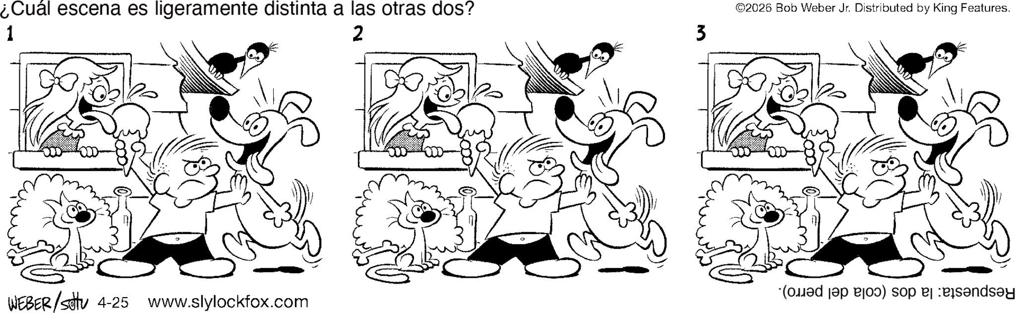Fictional character OCR: ¿Cuál escena es ligeramente distinta a las otras dos? ©2026 Bob Weber Jr. Distributed by King Features. 1 2 3 ( a ) so sends?y WEBER/settu 4-25 www.slylockfox.com ¿ Cuál escena es ligeramente distinta a las otras dos ? © 2026 Bob Weber Jr. Distributed by King Features . 1 2 3 ( a ) so sends?y WEBER / settu 4-25 www.slylockfox.com