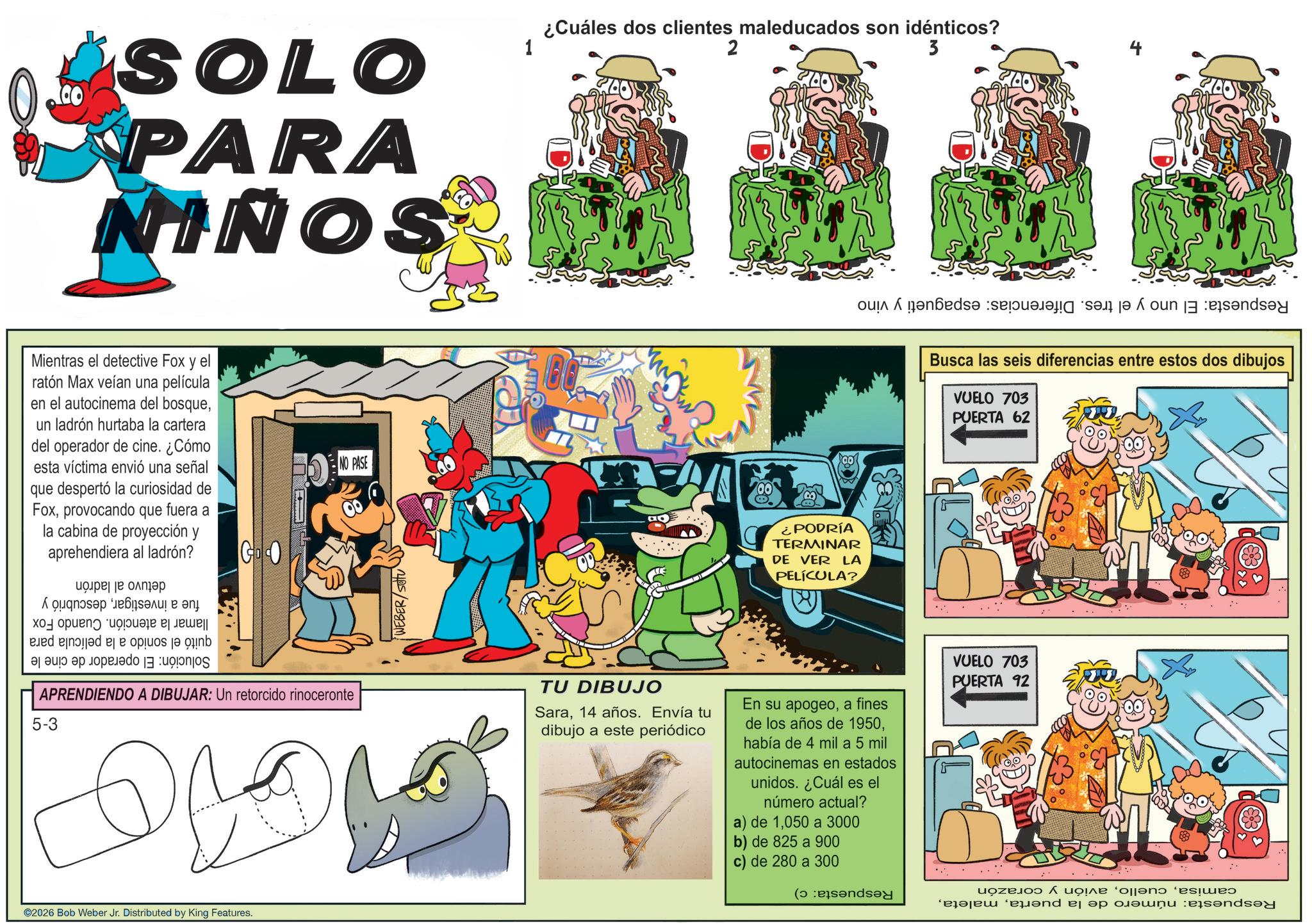 Animation OCR: SOLO PARA NINOS ¿Cuáles dos clientes maleducados son idénticos? 2 3 Mientras el detective Fox y el ratón Max veían una película en el autocinema del bosqueun ladrón hurtaba la cartera del operador de cine. ¿Cómo esta víctima envió una señal que despertó la curiosidad de Foxprovocando que fuera a la cabina de proyección y aprehendiera al ladrón? ???? ?? ????? GO dd bs a b APRENDIENDO A DIBUJAR: Un retorcido rinoceronte 5-3 ©2026 Bob Weber Jr. Distributed by King Features. NO PASE WEBER/SOU ¿PODRÍA TERMINAR DE VER LA PELÍCULA? o de la Busca las seis diferencias entre estos dos dibujos VUELO 703 PUERTA 62 TU DIBUJO Sara14 años. Envía tu dibujo a este periódico En su apogeoa fines de los años de 1950había de 4 mil a 5 mil autocinemas en estados unidos. ¿Cuál es el número actual? a) de 1050 a 3000 b) de 825 a 900 c) de 280 a 300 ( VUELO 703 PUERTA 92 uozelo ^ ???? '0||?no ‘es!??? pend a pou end SOLO PARA NINOS ¿ Cuáles dos clientes maleducados son idénticos ? 2 3 Mientras el detective Fox y el ratón Max veían una película en el autocinema del bosqueun ladrón hurtaba la cartera del operador de cine . ¿ Cómo esta víctima envió una señal que despertó la curiosidad de Foxprovocando que fuera a la cabina de proyección y aprehendiera al ladrón ? ???? ?? ????? GO dd bs a b APRENDIENDO A DIBUJAR : Un retorcido rinoceronte 5-3 © 2026 Bob Weber Jr. Distributed by King Features . NO PASE WEBER / SOU ¿ PODRÍA TERMINAR DE VER LA PELÍCULA ? o de la Busca las seis diferencias entre estos dos dibujos VUELO 703 PUERTA 62 TU DIBUJO Sara14 años . Envía tu dibujo a este periódico En su apogeoa fines de los años de 1950había de 4 mil a 5 mil autocinemas en estados unidos . ¿ Cuál es el número actual ? a ) de 1050 a 3000 b ) de 825 a 900 c ) de 280 a 300 ( VUELO 703 PUERTA 92 uozelo ^ ???? ' 0 || ?no ‘ es ! ??? pend a pou end