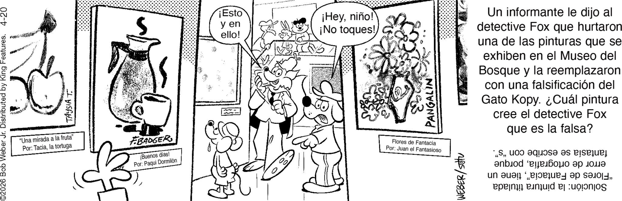 Drawing OCR: "Una mirada a la fruta" Por: Taciala tortuga ¡Esto y en ello! ¡Heyniño! ¡No toques! FBADGER ¡Buenos días! Por: Paqui Dormilón Flores de Fantacía Por: Juan el Fantasioso WEBER/setu Un informante le dijo al detective Fox que hurtaron una de las pinturas que se exhiben en el Museo del Bosque y la reemplazaron con una falsificación del Gato Kopy. ¿Cuál pintura cree el detective Fox que es la falsa?o que es p ?nbiod '???? ?? ???? in a " Una mirada a la fruta " Por : Taciala tortuga ¡ Esto y en ello ! ¡ Heyniño ! ¡ No toques ! FBADGER ¡ Buenos días ! Por : Paqui Dormilón Flores de Fantacía Por : Juan el Fantasioso WEBER / setu Un informante le dijo al detective Fox que hurtaron una de las pinturas que se exhiben en el Museo del Bosque y la reemplazaron con una falsificación del Gato Kopy . ¿ Cuál pintura cree el detective Fox que es la falsa ?o que es p ?nbiod ' ???? ?? ???? in a