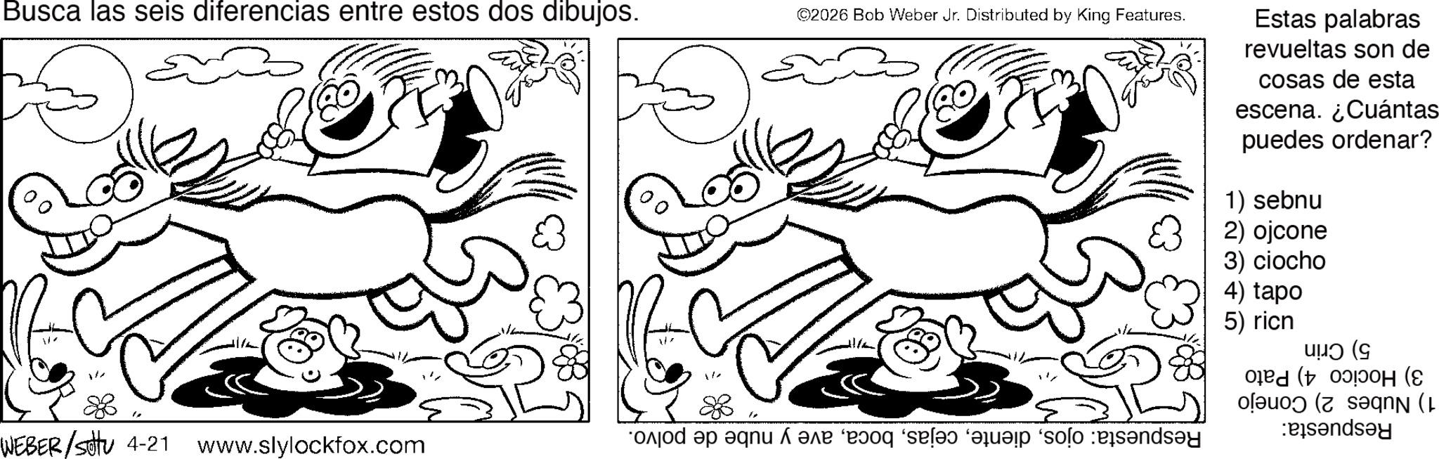 Fiction OCR: Busca las seis diferencias entre estos dos dibujos. ©2026 Bob Weber Jr. Distributed by King Features. Estas palabras revueltas son de cosas de esta escena. ¿Cuántas puedes ordenar? 1) sebnu 83 2) ojcone 3) ciocho 4) tapo 5) ricn ??? (G H (e (( WEBER/setu 4-21 www.slylockfox.com d a fair ‘r?oq ‘ses qui solo and and Busca las seis diferencias entre estos dos dibujos . © 2026 Bob Weber Jr. Distributed by King Features . Estas palabras revueltas son de cosas de esta escena . ¿ Cuántas puedes ordenar ? 1 ) sebnu 83 2 ) ojcone 3 ) ciocho 4 ) tapo 5 ) ricn ? ?? ( G H ( e ( ( WEBER / setu 4-21 www.slylockfox.com d a fair ‘ r?oq ‘ ses qui solo and and