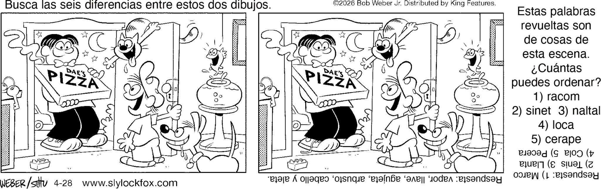 Fiction OCR: Busca las seis diferencias entre estos dos dibujos. DAE'S PIZZA WEBER/sotu 4-28 www.slylockfox.com 2026 Bob Weber Jr. Distributed by King Features. DAE'S PIZZA * A faqes forque “erande are a Estas palabras revueltas son de cosas de esta escena. ¿Cuántas puedes ordenar? 1) racom 2) sinet 3) naltal 4) loca 5) cerape P ( Busca las seis diferencias entre estos dos dibujos . DAE'S PIZZA WEBER / sotu 4-28 www.slylockfox.com 2026 Bob Weber Jr. Distributed by King Features . DAE'S PIZZA * A faqes forque “ erande are a Estas palabras revueltas son de cosas de esta escena . ¿ Cuántas puedes ordenar ? 1 ) racom 2 ) sinet 3 ) naltal 4 ) loca 5 ) cerape P (