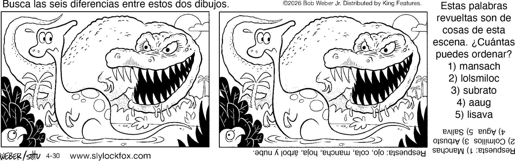 Fictional character OCR: Busca las seis diferencias entre estos dos dibujos. 6 ©2026 Bob Weber Jr. Distributed by King Features. CO 6 Estas palabras revueltas son de cosas de esta escena. ¿Cuántas puedes ordenar? 1) mansach 2) lolsmiloc 3) subrato 4) aaug 5) lisava (by ( |||W|0) (7 ends?y C ? WEBER/SU 4-30 www.slylockfox.com Busca las seis diferencias entre estos dos dibujos . 6 © 2026 Bob Weber Jr. Distributed by King Features . CO 6 Estas palabras revueltas son de cosas de esta escena . ¿ Cuántas puedes ordenar ? 1 ) mansach 2 ) lolsmiloc 3 ) subrato 4 ) aaug 5 ) lisava ( by ( ||| W | 0 ) ( 7 ends?y C ? WEBER / SU 4-30 www.slylockfox.com